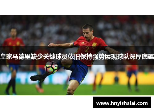 皇家马德里缺少关键球员依旧保持强势展现球队深厚底蕴